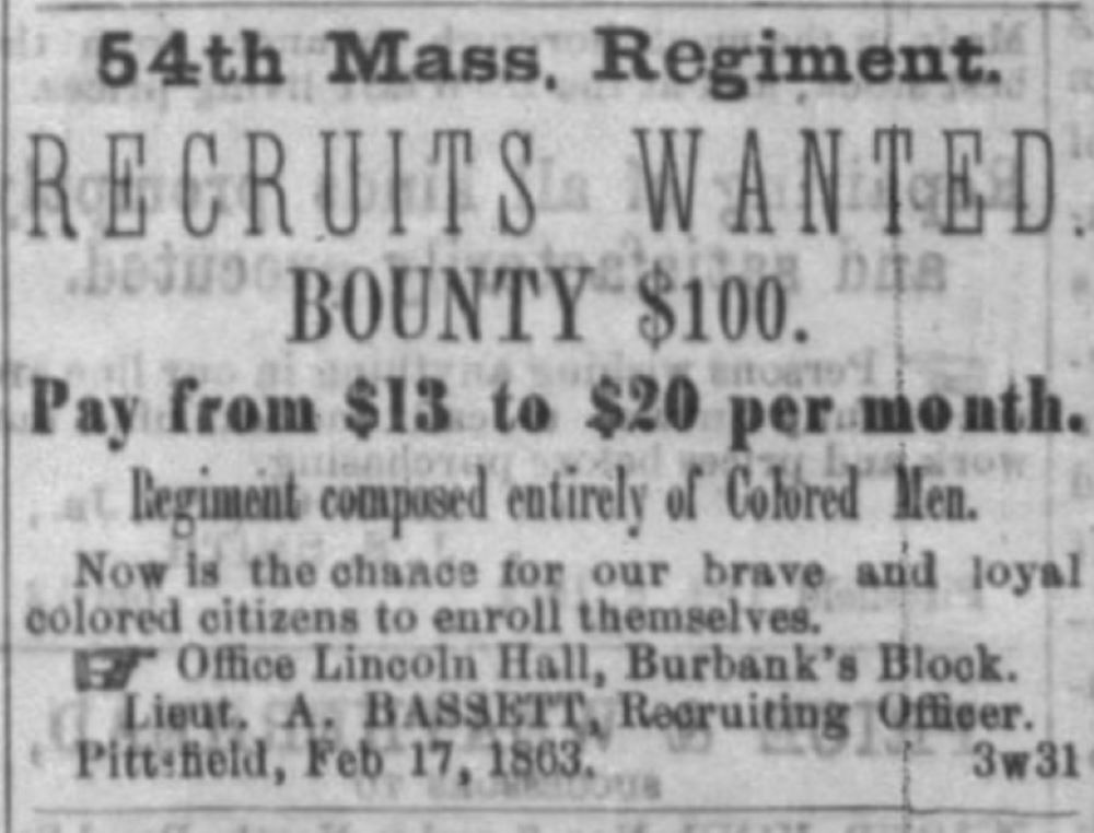 A clipping from a newspaper with the following text: 54th Mass Regiment. Recruits wanted. Bounty $100. Pay from $13 to $20 per month. Regiment composed entirely of Colored Men. Now is the chance for our brave and loyal colored citizens to enroll themselves. Office Lincoln Hall, Burbank’s Block, Lieut. A. Bassett, Recruiting Officer, Pittsfield, Feb 17, 1863.