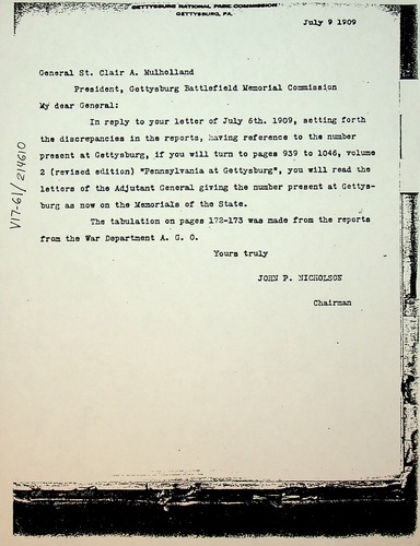 General St Clair A. Mulholland
	President, Gettysburg Battlefield Memorial Commission
My dear General, 
	In reply to your letter of July 6th, 1909, setting forth the discrepancies in the reports, having reference to the number present at Gettysburg, if you will turn to pages 939 to 1046, volume 2 (revised edition) “Pennsylvania at Gettysburg”, you will read the letters of the Adjutant General giving the number present at Gettysburg as now on the Memorials of the State. 
	The tabulation on pages 172-173 was made from the reports of the War Department A. G. O. 
								Yours truly, 
									John P. Nicholson
										Chairman
