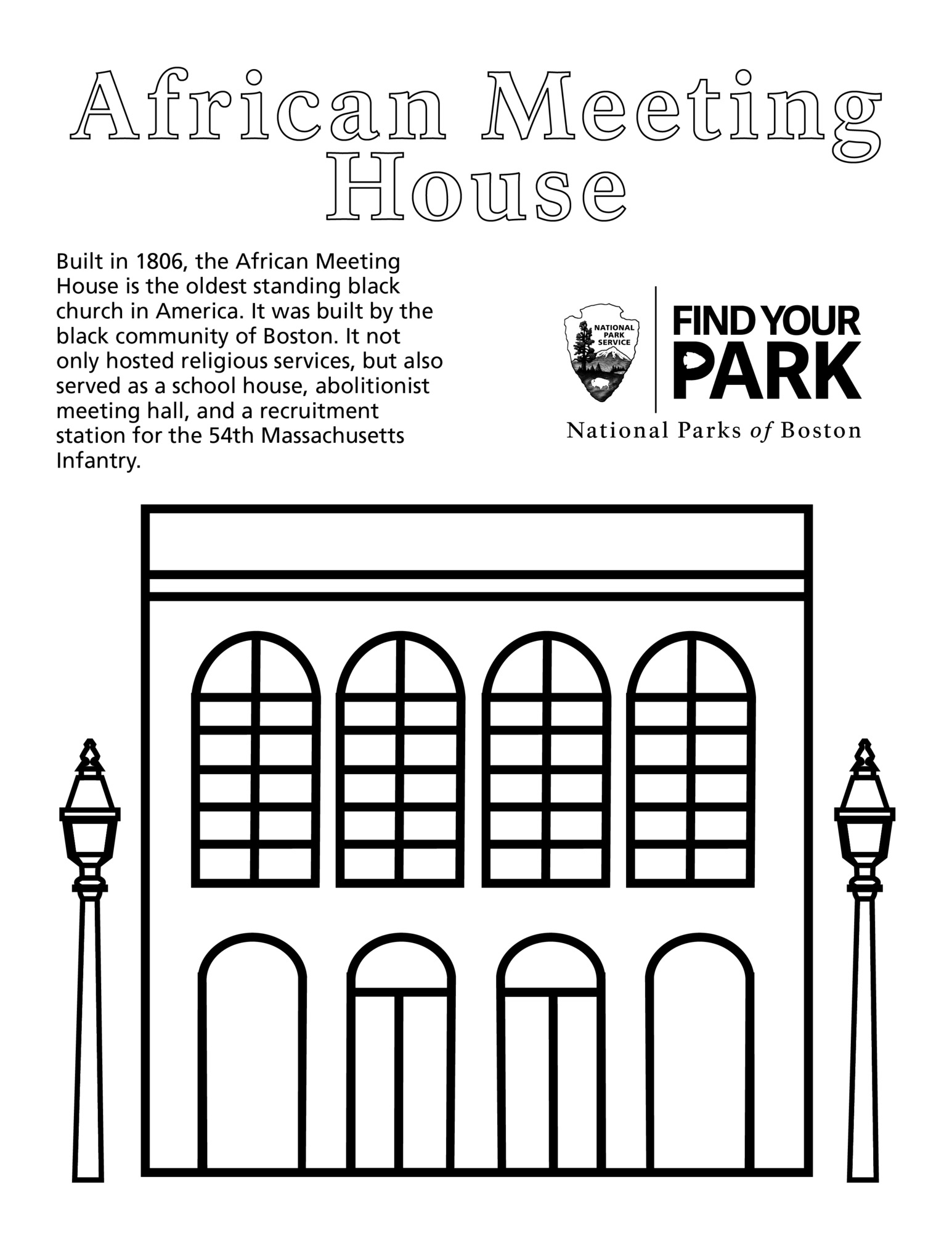 Center Top title reads “ African Meeting House.” In the left column text reads: “Built in 1806, the African Meeting House is the oldest standing black church in America. It was built by the black community of Boston. It not only hosted religious services, but also served as a school house, abolitionist meeting hall, and a recruitment station for the 54th Massachusetts Infantry.” In right column National Park Service arrowhead logo and "Find Your Park" logo adjacent. "National Parks of Boston" below. Centered on the bottom half of the page is an outline of the 2 story African Meeting House. Building is rectangular. The first level of the building has 4 arches evenly spaced. Center 2 arches are doors. Second story has four arched windows evenly spaced. Each window has 2 columns of 6 window panes. On either side of the illustration are identical street lamps. Lamps are square with tapered top and round finial on top of a round post.