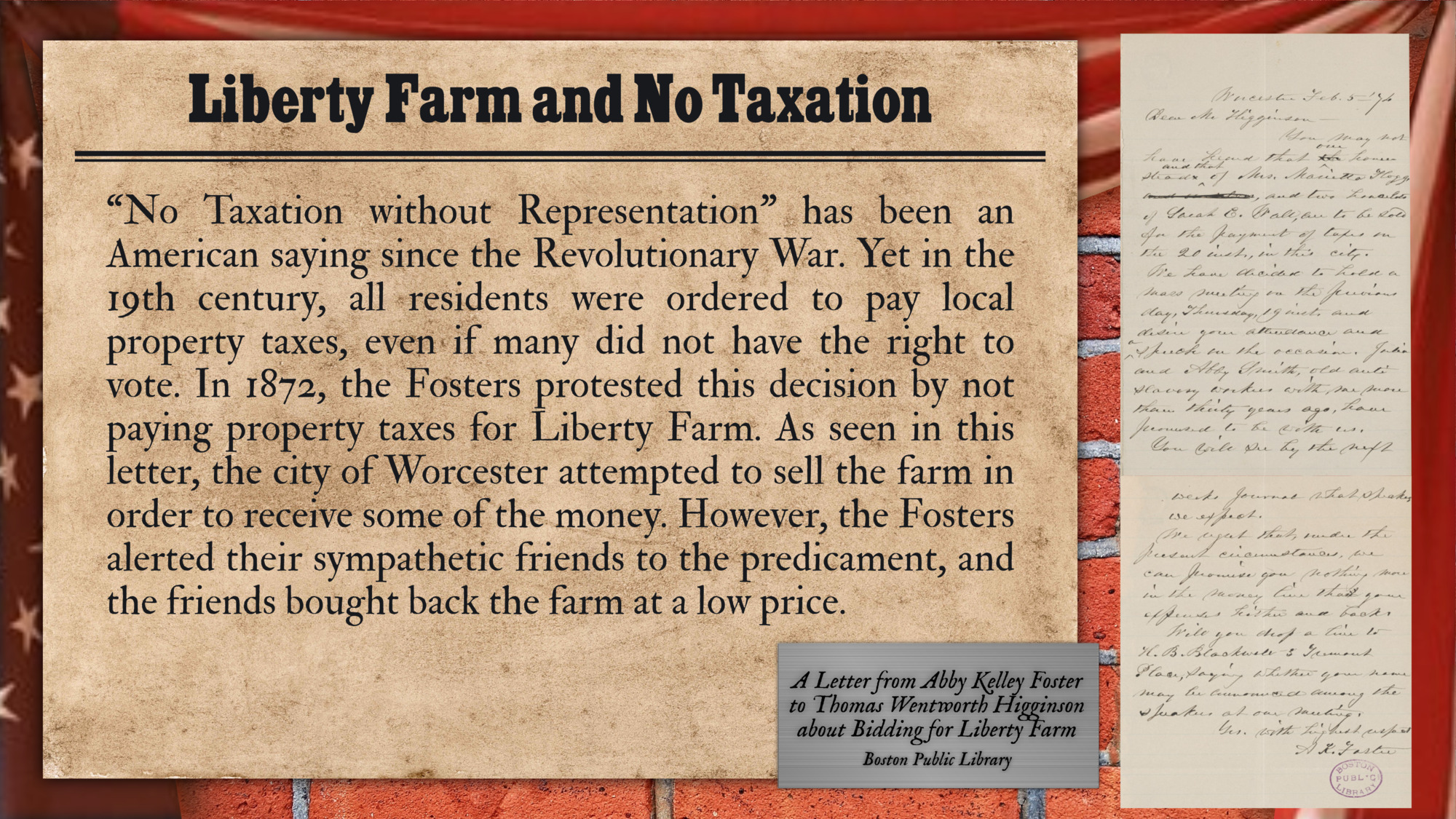 “No Taxation without Representation” has been an American saying since the Revolutionary War. Yet in the 19th century, all residents were ordered to pay local property taxes, even if many did not have the right to vote. In 1872, the Fosters protested this decision by not paying property taxes for Liberty Farm. As seen in this letter, the city of Worcester attempted to sell the farm in order to receive some of the money. However, the Fosters alerted their sympathetic friends to the predicament, and the friends bought back the farm at a low price.

Image shown:  A Letter form Abby Kelley Foster to Thomas Wentworth Higginson about Bidding for Liberty Farm (Boston Public Library)