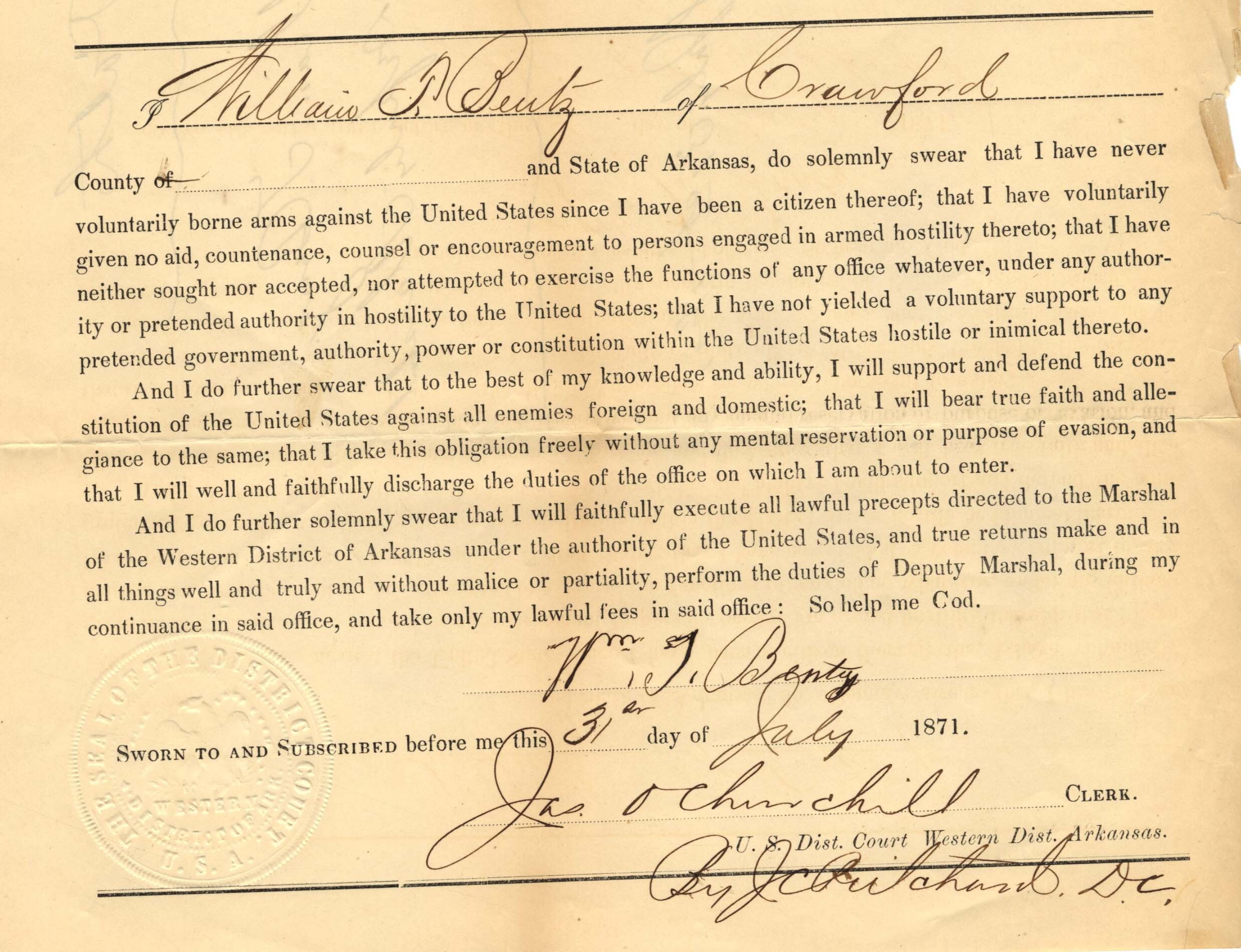 Text reads “I, William T. Bentz of Crawford County and State of Arkansas do solemnly swear that I have never borne arms against the US since I have been a citizen thereof; that I have voluntarily given no aid, countenance, counsel or encouragement to persons engaged in armed hostility hereto; that I have neither sought nor accepted, nor attempted to exercise the functions of any office whatever, under any authority or pretended authority in hostility to the United States; that I have not yielded a voluntary support to any pretended government, authority, power or constitution within the US hostile thereto. I swear that I will support the constitution of the US; that I take this obligation freely, and will well and faithfully discharge the duties of the office on which I am about to enter. I swear I will faithfully execute lawful precepts directed to the Marshal of the Western District of Arkansas, and well and truly perform the duties of Deputy Marshal in office so help me God, July 31, 1871.”
