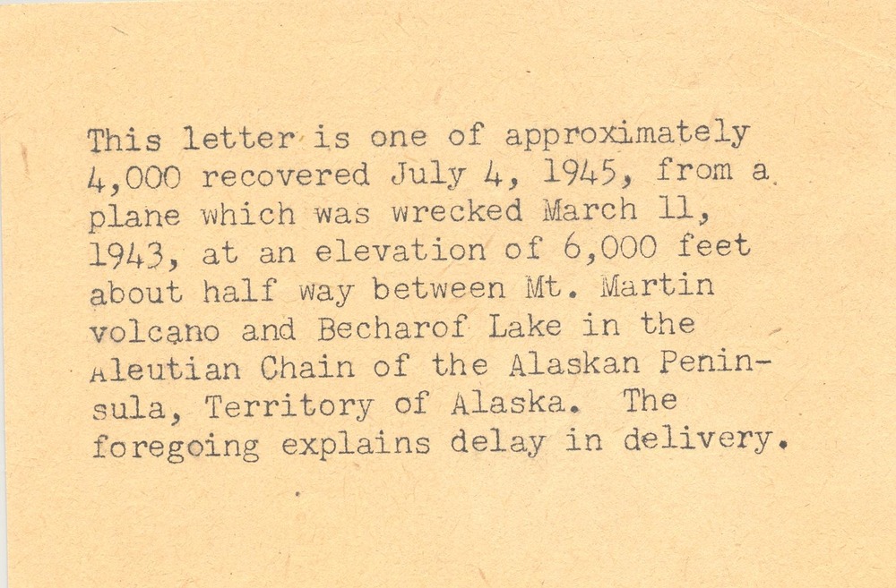 US mail note "This letter is one of approximately 4,000 recovered July 4, 1945, from a plane which was wrecked March 11, 1943, at an elevation of 6,000 feet about half way between Mt. Martin volcano and Becharof lake in the Aleutian Chain of the Alaskan Peninsula, Territory of Alaska.  The foregoing explains delay in delivery."