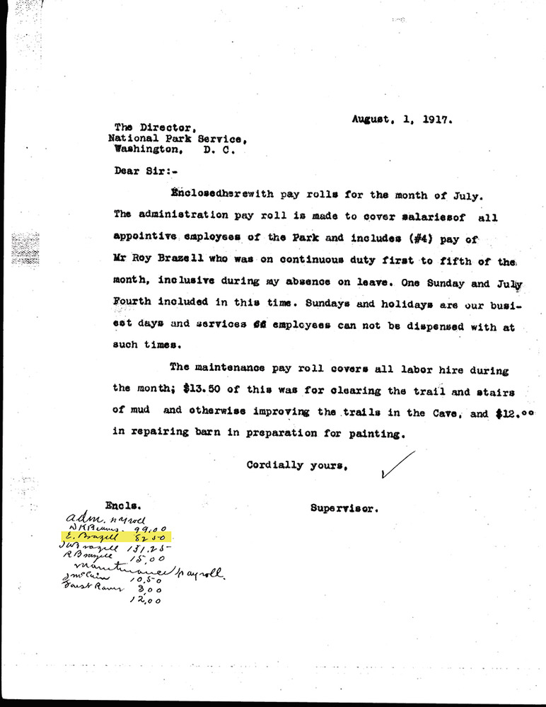 Letter written justifying payroll.  Below the printed text is a hand-written list of names, highlighted is E. Brazell.  

Typed text is as follows:  

August, 1, 1917
The Director,
National Park Service,
Washington, D.C.

Dear Sir:-

Enclosed here with pay rolls for the month of July. The administration pay roll is made to cover salaries of all appointive employees of the Park and includes (#4) pay of Mr Roy Brazell who was on continuous duty first to fith of the month, inclusive during my absence of leave. One Sunday and July Fourth included in this time. Sundays and holidays are our busiest days and services employees can not be dispensed with at such times.

The maintenance pay roll covers all labor hire during the month; $13.50 of this was for clearing the trail and stairs of mud and otherwise improving the trails in the Cave, and $12.00 in repairing barn in preparation for painting,

Cordially yours, Supervisor