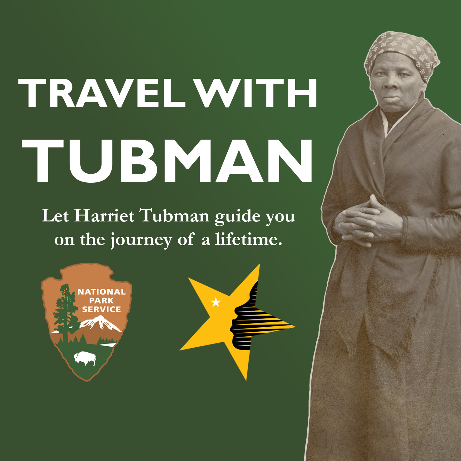 Graphic with white text on a green gradient background reads "Travel with Tubman: Let Harriet Tubman Guide you on the Journey of a lifetime." Beneath the text is a colored version of the National Park Service Arrowhead and the National Underground Railroad Network to Freedom Logo. To the right of the text is a photograph of Harriet Tubman from the stomach up. Her hands are folded across her stomach. She wears a shawl and head covering, and stares intently into the camera. 