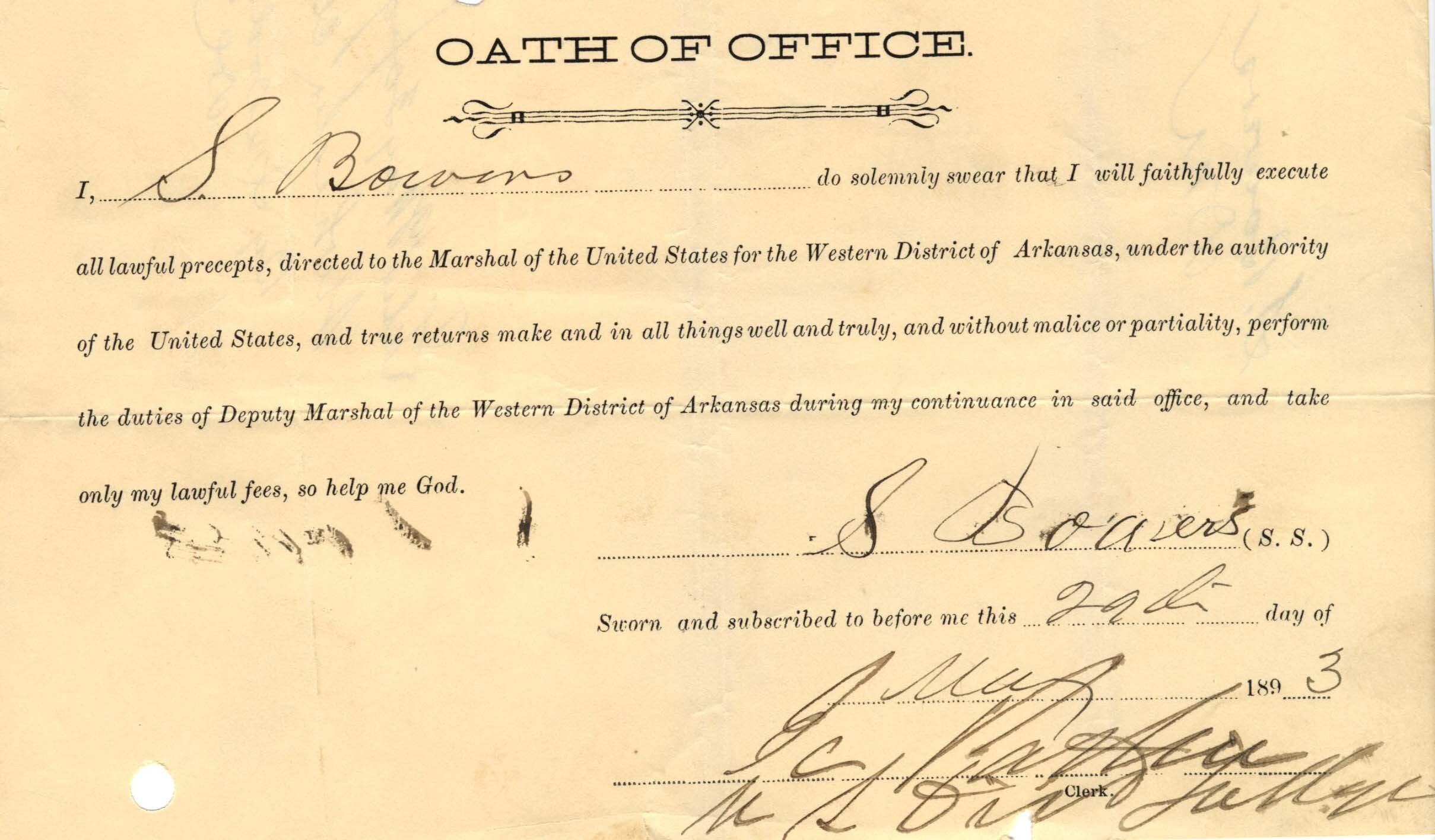 An aged slip of paper titled, "Oath of Office," with the signature of S. Bowers dated May 29, 1893. Text reads: “I do solemnly swear that I will faithfully execute all lawful precepts, directed to the Marshal of the United States for the Western District of Arkansas, under the authority of the United States, and true returns make and in all things well and truly, and without malice or partiality, perform the duties of Deputy Marshal of the Western District of Arkansas during my continuance in said office, and take only my lawful fees, so help me god.”