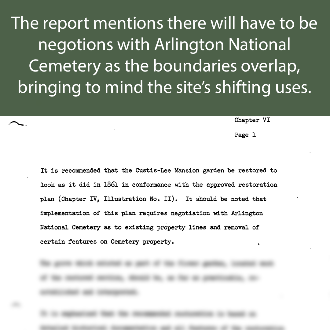 Text: The report mentions that there will have to be negotiations with Arlington National Cemetery as the boundaries overlap, bringing to mind the site’s shifting uses. 

Image: Paragraph from the report. The text reads “It is recommended that the Custis-Lee Mansion garden be restored to look as it did in 1861 in conformance with the approved restoration plan (Chapter IV, Illustration No. II). It should be noted that implementation of this plan requires negotiation with Arlington National Cemetery as to existing property lines and removal of certain features on Cemetery property.”