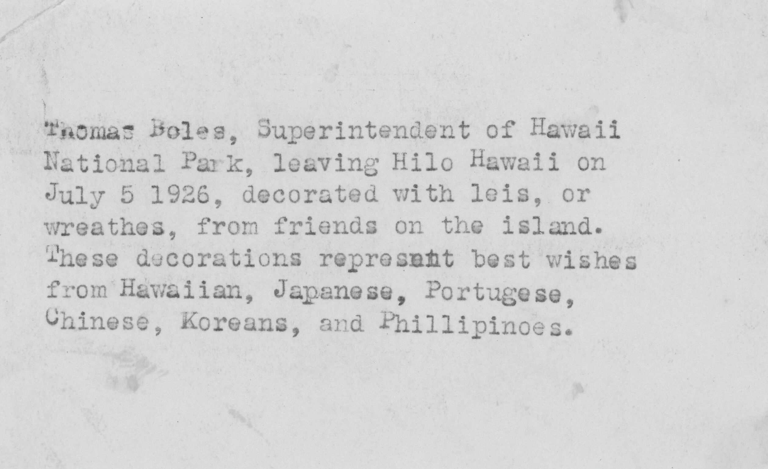 Reverse side of a photograph, typewriting reads, "Thomas Boles, Superintendent of Hawaii National Park, leaving Hilo Hawaii on July 5 1926, decorated with leis, or wreathes, from friends on the island. These decorations represent best wishes from Hawaiian, Japanese, Portugese, Chinese, Koreans, and Phillipinoes."