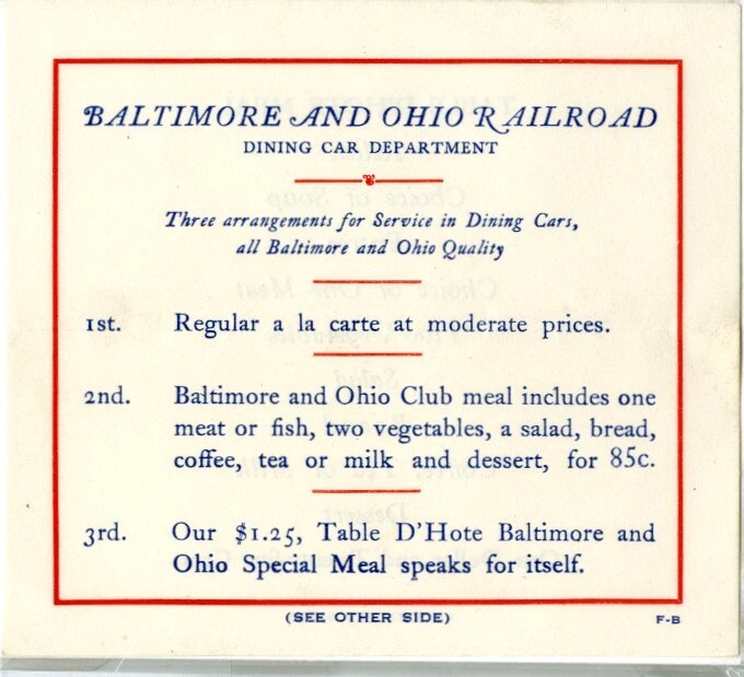 Menu. 1925-1940. "Baltimore and Ohio Railroad/Dining Car Department" at top. Beneath is a summary of three meal arrangements; "(see other side) f-b" on lower edge. Reverse lists courses of "Table D'hote Meal" and price "one dollar and twenty-five cents." Red & blue print on white stock. Fold in center.