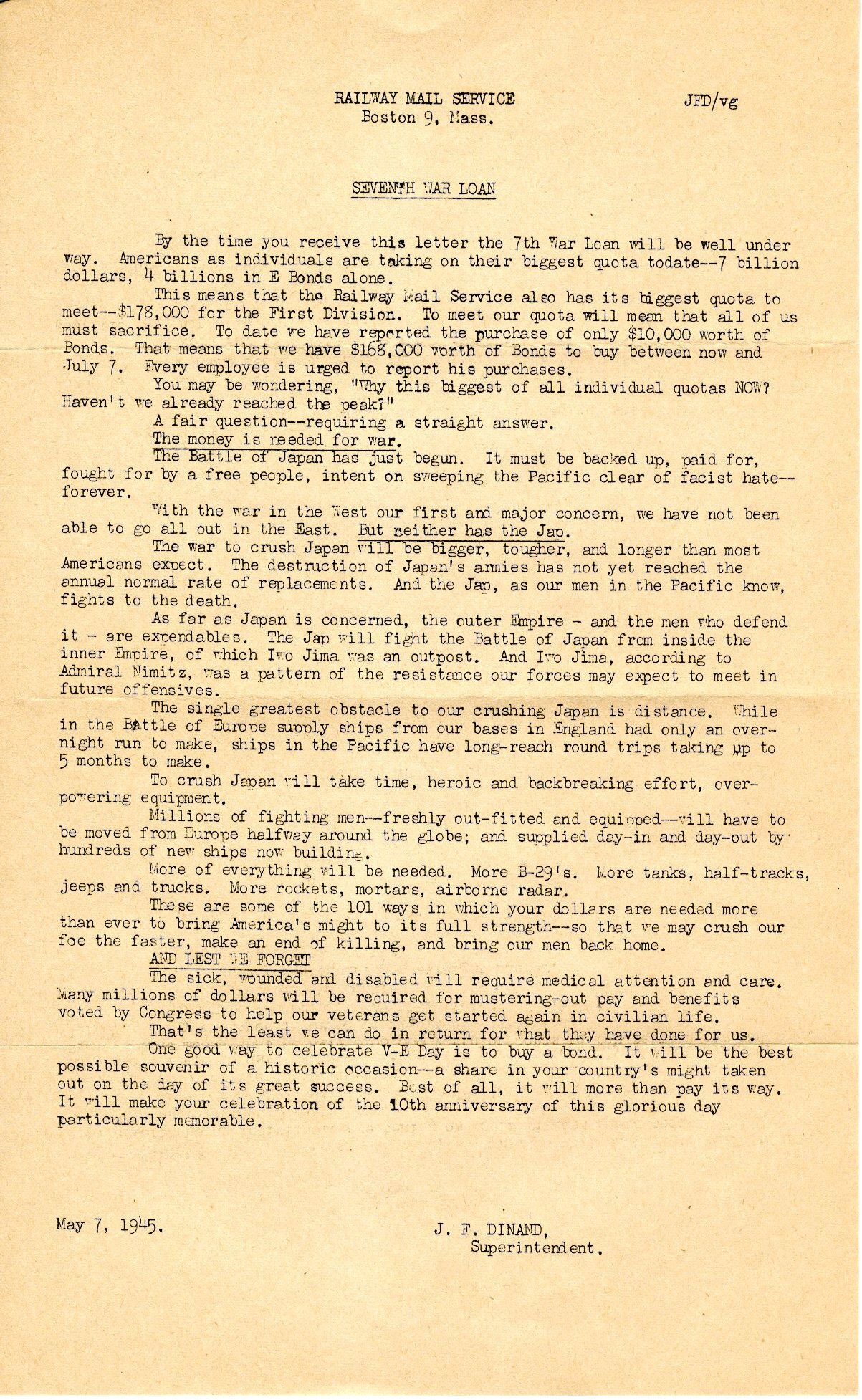 Letter. 05/07/1945. "Railway Mail Service/Boston 9, MASS./Seventh War Loan" at top. Text exhorts employees to purchase war bonds in honor of V-E day, to help provide funds to finish the war, defeat Japan by "Sweeping The Pacific Clear Of Fascist Hate." Refers to $178,000.00 quota to be met by the railway mail service. Printed signature "J.F. Dinand/Superintendent" at bottom. Mimeograph on buff stock. Light foxing. 3-fold lines. 