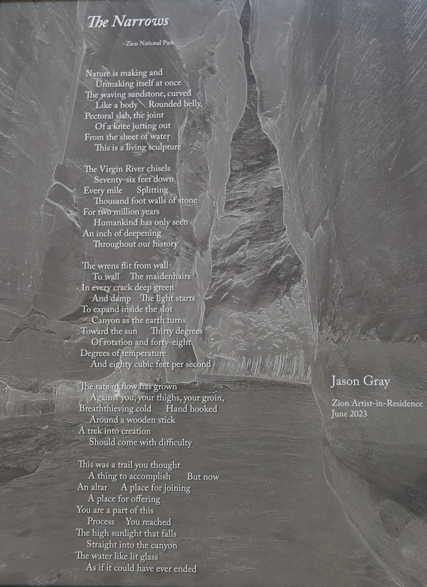 A poem printed on a monochrome surface. The background image depicts a narrow canyon, through which a river flows. The rocky cliffs come closer together as they rise upwards.

A PDF of the full poem can also be read on Zion National Park's website, on the Artist-in-Residence Donated Artwork page.