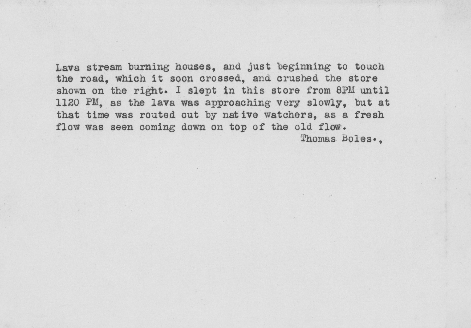 Reverse side of a photograph, typewriting reads, "Lava stream burning houses, and just beginning to touch the road, which it soon crossed, and crushed the store shown on the right. I slept in this store from 8PM until 1120PM, as the lava was approaching very slowly, but at that time was routed out by native watchers, as a fresh flow was seen coming down on top of the old flow. Thomas Boles.,."